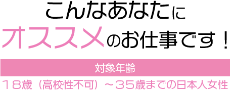 こんなにあなたにオススメのお仕事です。対象年齢：20歳から45歳位までの日本人女性